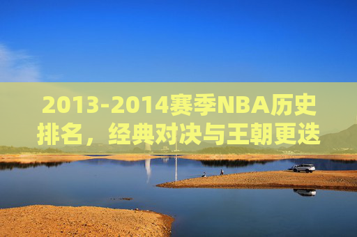 2013-2014赛季NBA历史排名,经典对决与王朝更迭的缩影,2013-2014赛季NBA历史排名,经典对决与王朝更迭的缩影