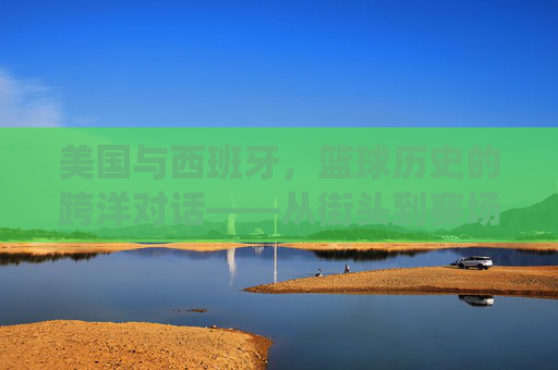 美国与西班牙,篮球历史的跨洋对话——从街头到赛场,从传统到创新,美国与西班牙,篮球历史的跨洋对话——从街头到赛场,从传统到创新
