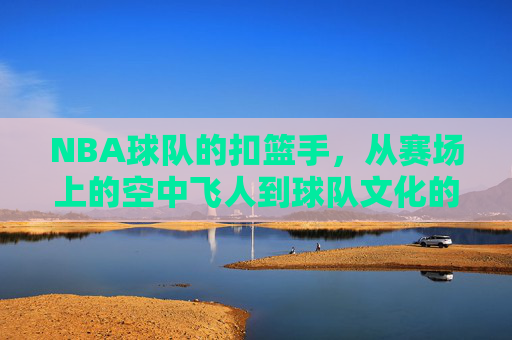 NBA球队的扣篮手,从赛场上的空中飞人到球队文化的重要组成部分,从赛场飞人到文化核心,NBA球队扣篮手的角色演变