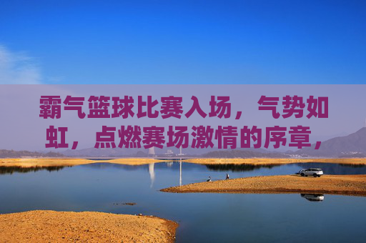 霸气篮球比赛入场，气势如虹，点燃赛场激情的序章，霸气篮球比赛入场，气势如虹，点燃赛场激情的序章