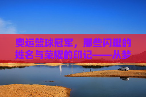 奥运篮球冠军，那些闪耀的姓名与荣耀的印记——从梦一队到现代传奇的金牌故事，奥运篮球冠军，那些闪耀的姓名与荣耀的印记——从梦一队到现代传奇的金牌故事