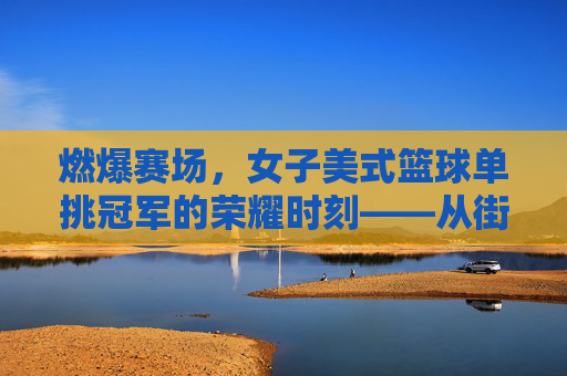 燃爆赛场,女子美式篮球单挑冠军的荣耀时刻——从街头到冠军的汗水与坚持,燃爆赛场,女子美式篮球单挑冠军的荣耀时刻——从街头到冠军的汗水与坚持