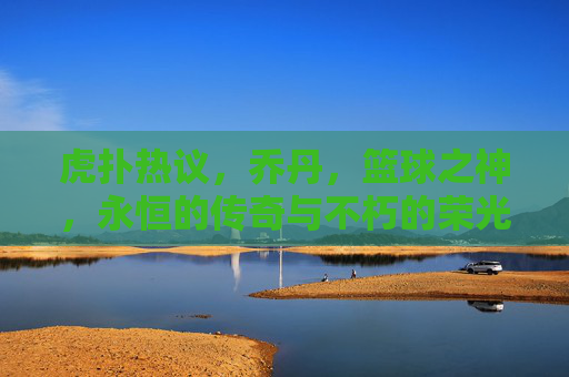 虎扑热议，乔丹，篮球之神，永恒的传奇与不朽的荣光——论其在篮球历史中的至高地位，虎扑热议，乔丹，篮球之神，永恒的传奇与不朽的荣光——论其在篮球历史中的至高地位
