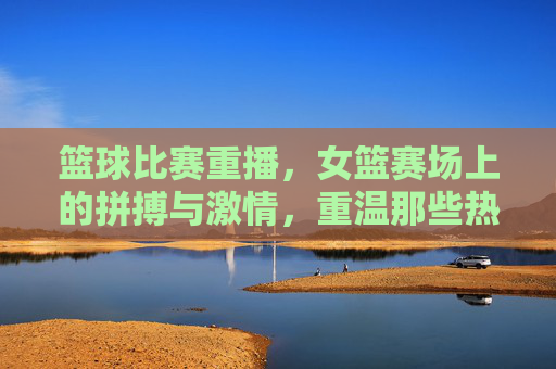篮球比赛重播,女篮赛场上的拼搏与激情,重温那些热血时刻