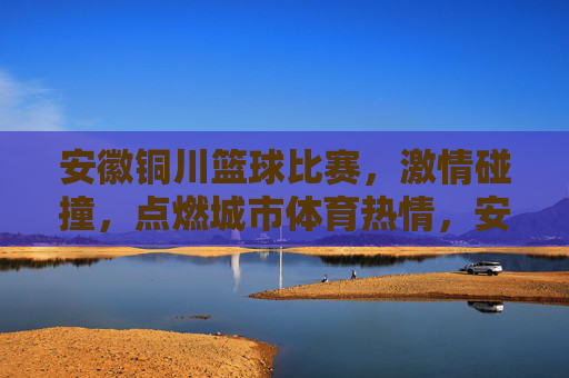 安徽铜川篮球比赛,激情碰撞,点燃城市体育热情,安徽铜川篮球比赛激情碰撞,点燃城市体育热情