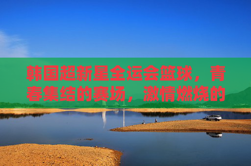 韩国超新星全运会篮球,青春集结的赛场,激情燃烧的篮球盛宴,韩国超新星全运会篮球,青春集结的赛场,激情燃烧的篮球盛宴