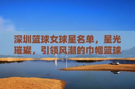 深圳篮球女球星名单,星光璀璨,引领风潮的巾帼篮球力量,深圳篮球女球星名单,星光璀璨,引领风潮的巾帼篮球力量