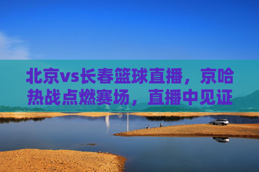 北京vs长春篮球直播，京哈热战点燃赛场，直播中见证强者对决，北京vs长春篮球直播，京哈热战点燃赛场，直播中见证强者对决