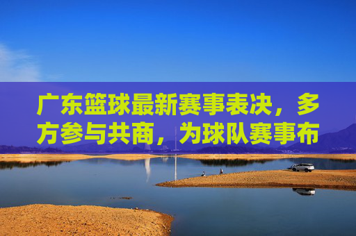 广东篮球最新赛事表决,多方参与共商,为球队赛事布局注入民主活力,广东篮球赛事表决,多方参与共商,为球队布局注入民主活力
