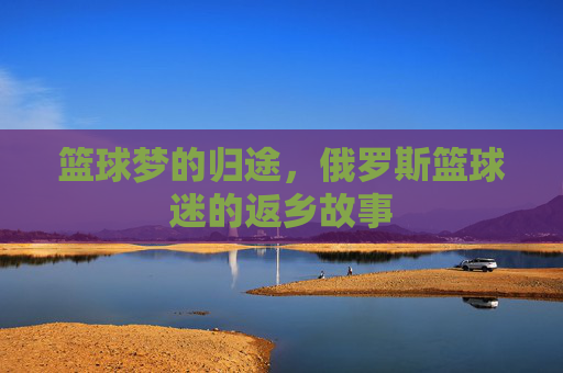 篮球梦的归途,俄罗斯篮球迷的返乡故事