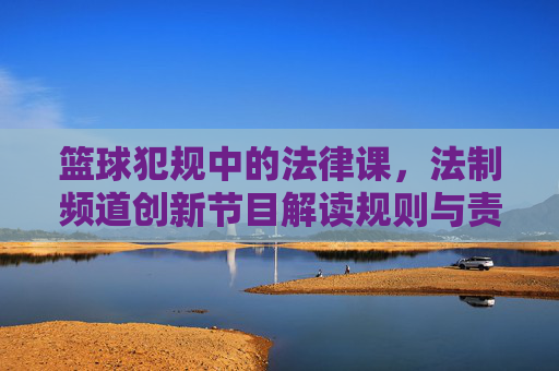 篮球犯规中的法律课,法制频道创新节目解读规则与责任,篮球犯规里的法律课,法制频道创新节目如何解读规则与责任
