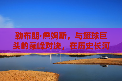 勒布朗·詹姆斯，与篮球巨头的巅峰对决，在历史长河中书写属于自己的传奇篇章，勒布朗·詹姆斯，与篮球巨头的巅峰对决，在历史长河中书写传奇篇章