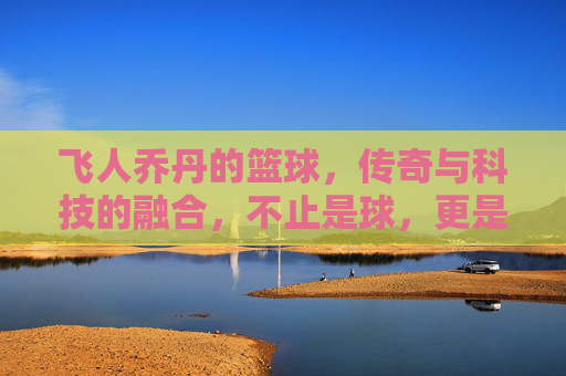 飞人乔丹的篮球,传奇与科技的融合,不止是球,更是运动的符号,飞人乔丹的篮球,传奇与科技的融合,运动符号的永恒印记