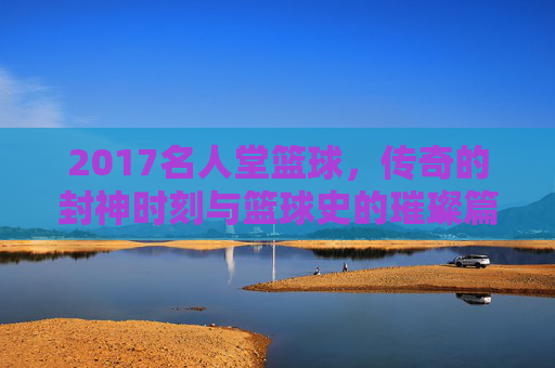 2017名人堂篮球，传奇的封神时刻与篮球史的璀璨篇章——记那些载入史册的篮球巨匠，2017名人堂篮球，传奇的封神时刻与篮球史的璀璨篇章
