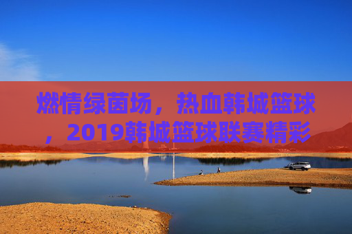 燃情绿茵场，热血韩城篮球，2019韩城篮球联赛精彩回眸，燃情绿茵场热血韩城篮球，2019韩城篮球联赛精彩回眸