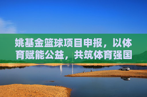 姚基金篮球项目申报,以体育赋能公益,共筑体育强国基层根基