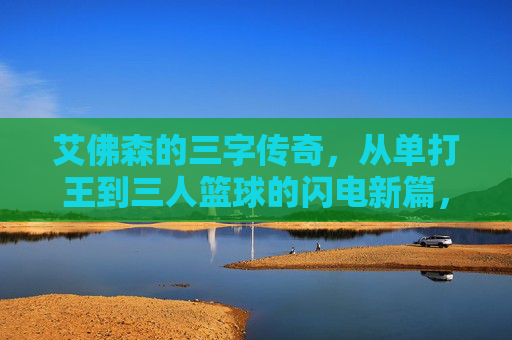 艾佛森的三字传奇，从单打王到三人篮球的闪电新篇，艾佛森的三字传奇，从单打王到三人篮球的闪电新篇
