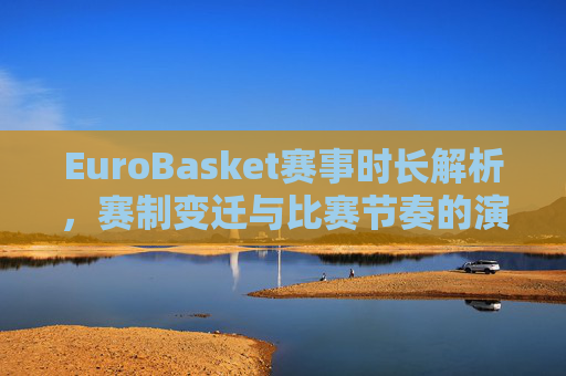 EuroBasket赛事时长解析,赛制变迁与比赛节奏的演变,EuroBasket赛事时长解析,赛制变迁与比赛节奏的演变