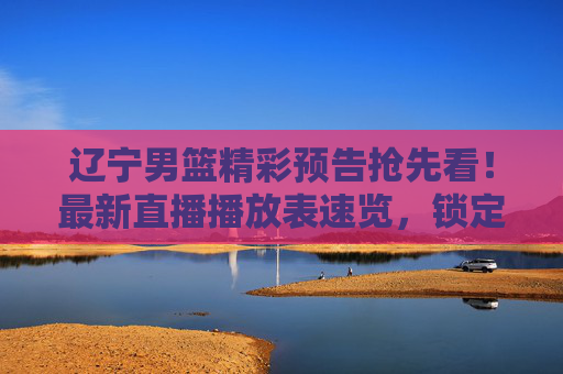 辽宁男篮精彩预告抢先看！最新直播播放表速览，锁定每一场关键对决，辽宁男篮精彩预告抢先看！最新直播播放表速览，锁定每一场关键对决