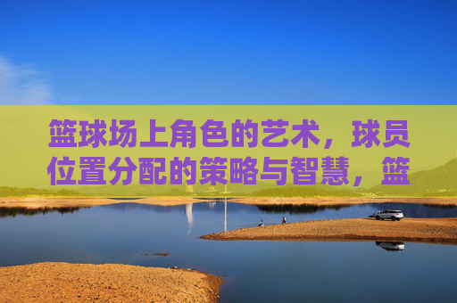 篮球场上角色的艺术,球员位置分配的策略与智慧,篮球场上角色的艺术,球员位置分配的策略与智慧