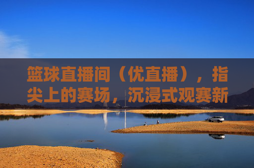 篮球直播间(优直播),指尖上的赛场,沉浸式观赛新体验,篮球直播间,指尖上的赛场,沉浸式观赛新体验