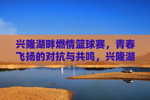 兴隆湖畔燃情篮球赛，青春飞扬的对抗与共鸣，兴隆湖畔燃情篮球赛，青春飞扬的对抗与共鸣