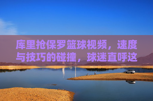 库里抢保罗篮球视频,速度与技巧的碰撞,球迷直呼这才是篮球该有的样子,库里抢保罗篮球视频,速度与技巧的碰撞,球迷直呼这才是篮球该有的样子