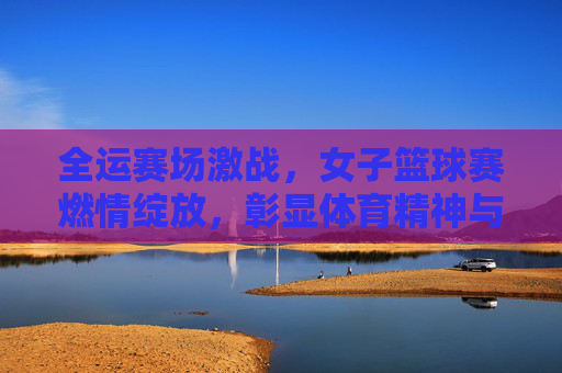 全运赛场激战，女子篮球赛燃情绽放，彰显体育精神与团队荣光，全运女子篮球赛激战燃情，体育精神与团队荣光闪耀赛场