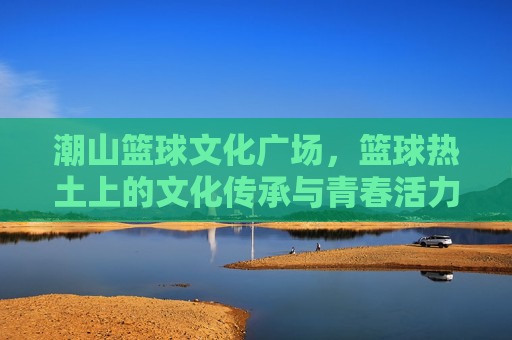 潮山篮球文化广场,篮球热土上的文化传承与青春活力,潮山篮球文化广场,篮球热土上的文化传承与青春活力