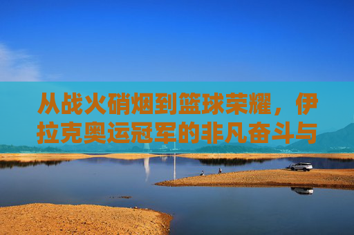 从战火硝烟到篮球荣耀,伊拉克奥运冠军的非凡奋斗与梦想,从战火硝烟到篮球荣耀,伊拉克奥运冠军的非凡奋斗与梦想