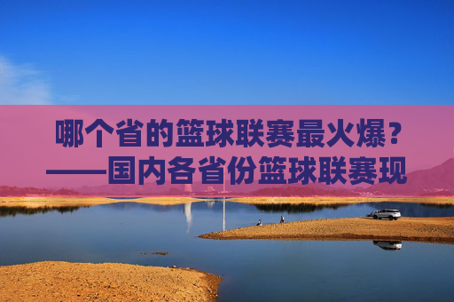 哪个省的篮球联赛最火爆?——国内各省份篮球联赛现状与特色解析,哪个省的篮球联赛最火爆?——国内各省份篮球联赛现状与特色解析