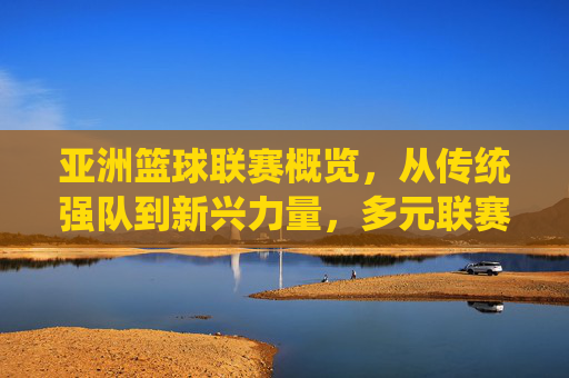 亚洲篮球联赛概览，从传统强队到新兴力量，多元联赛点亮区域篮球舞台，亚洲篮球联赛概览，传统强队到新兴力量，多元联赛点亮区域篮球舞台