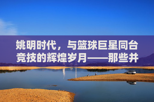 姚明时代，与篮球巨星同台竞技的辉煌岁月——那些并肩而行的传奇身影，姚明时代，与篮球巨星同台竞技的辉煌岁月，那些并肩而行的传奇身影