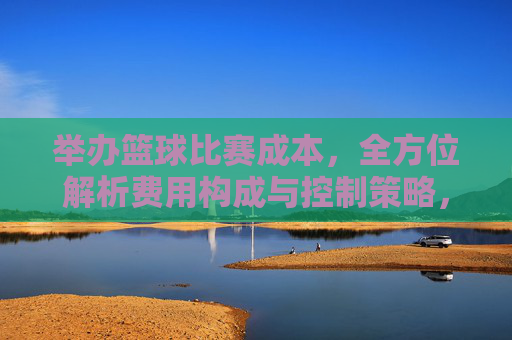 举办篮球比赛成本，全方位解析费用构成与控制策略，举办篮球比赛成本全方位解析，费用构成与控制策略