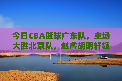 今日CBA篮球广东队,主场大胜北京队,赵睿胡明轩领衔,新老协同续写强势,广东队主场大胜北京队 赵睿胡明轩领衔新老协同强势续写