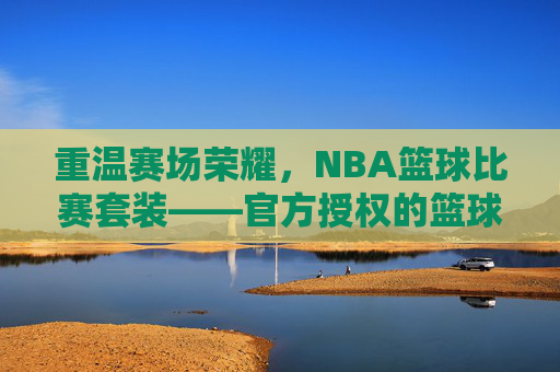 重温赛场荣耀，NBA篮球比赛套装——官方授权的篮球文化载体，承载球迷的热爱与记忆，重温赛场荣耀，NBA篮球比赛套装——官方授权的篮球文化载体，承载球迷的热爱与记忆
