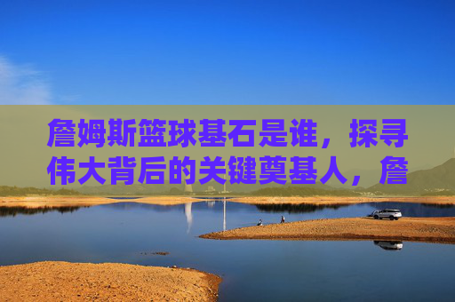 詹姆斯篮球基石是谁,探寻伟大背后的关键奠基人,詹姆斯篮球基石是谁,探寻伟大背后的关键奠基人