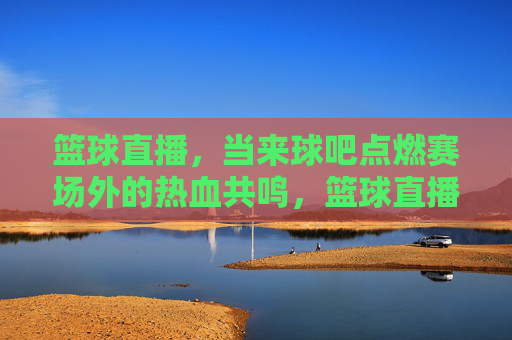 篮球直播，当来球吧点燃赛场外的热血共鸣，篮球直播，当来球吧点燃赛场外的热血共鸣