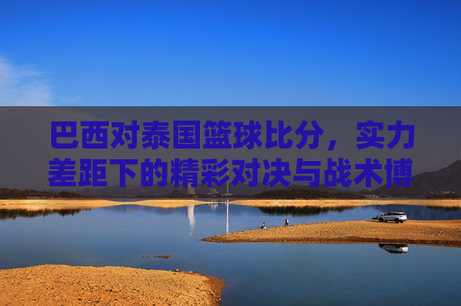 巴西对泰国篮球比分，实力差距下的精彩对决与战术博弈，巴西对泰国篮球比分，实力差距下的精彩对决与战术博弈