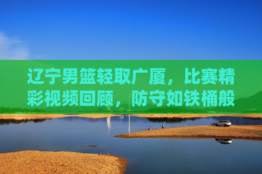 辽宁男篮轻取广厦,比赛精彩视频回顾,防守如铁桶般坚固,快攻效率炸裂,展现主场统治力,辽宁男篮轻取广厦,防守如铁桶般坚固 快攻效率炸裂 展现主场统治力 比赛精彩视频回顾