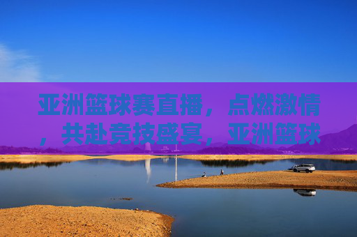 亚洲篮球赛直播,点燃激情,共赴竞技盛宴,亚洲篮球赛直播,点燃激情,共赴竞技盛宴