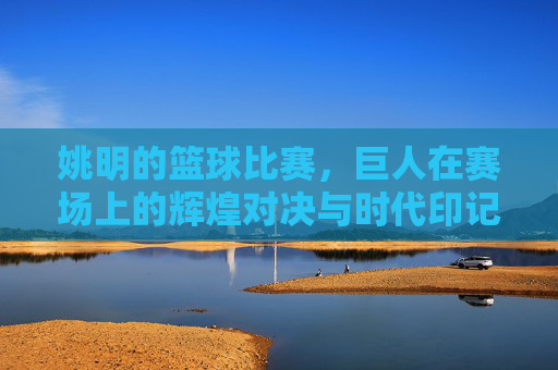 姚明的篮球比赛，巨人在赛场上的辉煌对决与时代印记，姚明赛场辉煌对决，巨人印记与时代篮球印记