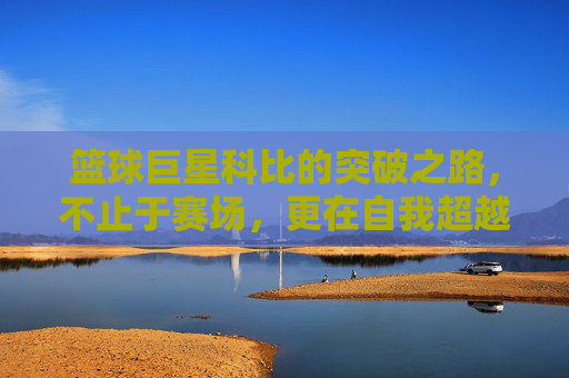 篮球巨星科比的突破之路,不止于赛场,更在自我超越,篮球巨星科比的突破之路,不止于赛场,更在自我超越