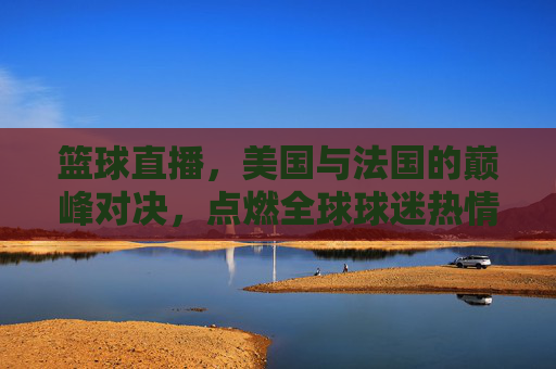 篮球直播，美国与法国的巅峰对决，点燃全球球迷热情，篮球直播，美国与法国巅峰对决，点燃全球球迷热情