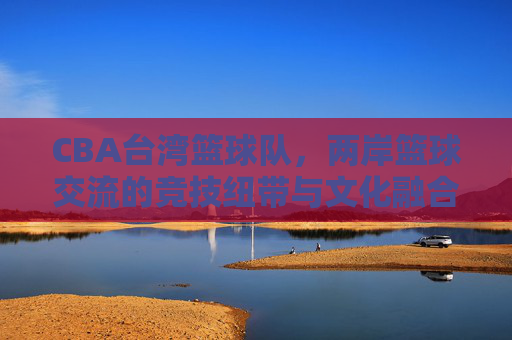 CBA台湾篮球队，两岸篮球交流的竞技纽带与文化融合，CBA台湾篮球队，两岸篮球交流的竞技纽带与文化融合