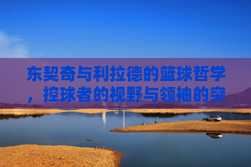 东契奇与利拉德的篮球哲学，控球者的视野与领袖的突破，东契奇与利拉德的篮球哲学，控球者的视野与领袖的突破