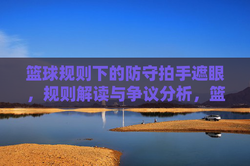篮球规则下的防守拍手遮眼,规则解读与争议分析,篮球规则下的防守拍手遮眼,规则解读与争议分析