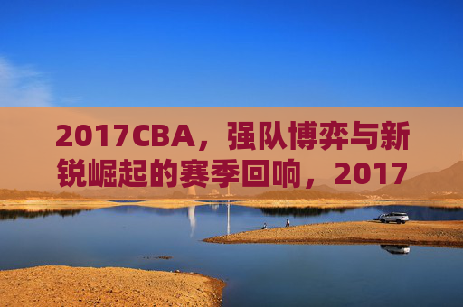 2017CBA,强队博弈与新锐崛起的赛季回响,2017CBA,强队博弈与新锐崛起的赛季回响