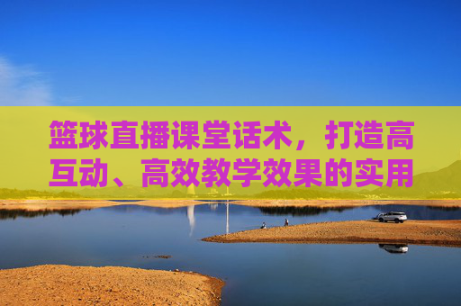 篮球直播课堂话术,打造高互动、高效教学效果的实用指南,篮球直播课堂话术,打造高互动、高效教学效果的实用指南