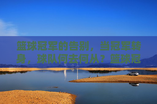 篮球冠军的告别,当冠军转身,球队何去何从?篮球冠军的告别,当冠军转身,球队何去何从?